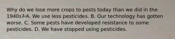 Why do we lose more crops to pests today than we did in the 1940s? A. We use less pesticides. B. Our technology has gotten worse. C. Some pests have developed resistance to some pesticides. D. We have stopped using pesticides.