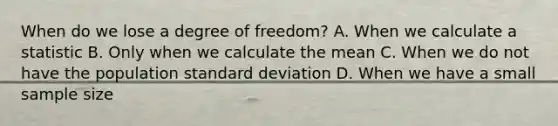 When do we lose a degree of freedom? A. When we calculate a statistic B. Only when we calculate the mean C. When we do not have the population standard deviation D. When we have a small sample size