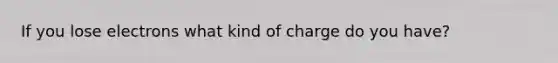 If you lose electrons what kind of charge do you have?