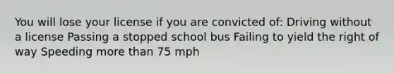 You will lose your license if you are convicted of: Driving without a license Passing a stopped school bus Failing to yield the right of way Speeding more than 75 mph