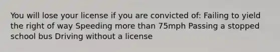 You will lose your license if you are convicted of: Failing to yield the right of way Speeding more than 75mph Passing a stopped school bus Driving without a license