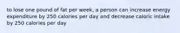 to lose one pound of fat per week, a person can increase energy expenditure by 250 calories per day and decrease caloric intake by 250 calories per day