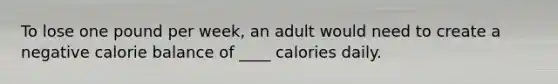 To lose one pound per week, an adult would need to create a negative calorie balance of ____ calories daily.