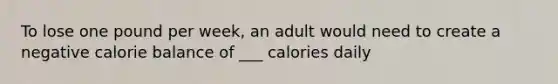 To lose one pound per week, an adult would need to create a negative calorie balance of ___ calories daily