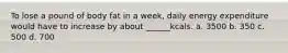 To lose a pound of body fat in a week, daily energy expenditure would have to increase by about ______kcals. a. 3500 b. 350 c. 500 d. 700