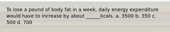 To lose a pound of body fat in a week, daily energy expenditure would have to increase by about ______kcals. a. 3500 b. 350 c. 500 d. 700