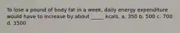 To lose a pound of body fat in a week, daily energy expenditure would have to increase by about _____ kcals. a. 350 b. 500 c. 700 d. 3500
