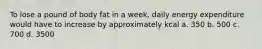 To lose a pound of body fat in a week, daily energy expenditure would have to increase by approximately kcal a. 350 b. 500 c. 700 d. 3500