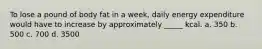 To lose a pound of body fat in a week, daily energy expenditure would have to increase by approximately _____ kcal. a. 350 b. 500 c. 700 d. 3500