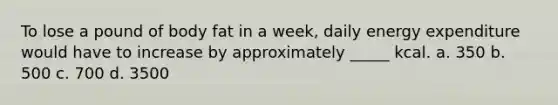 To lose a pound of body fat in a week, daily energy expenditure would have to increase by approximately _____ kcal. a. 350 b. 500 c. 700 d. 3500