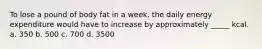 To lose a pound of body fat in a week, the daily energy expenditure would have to increase by approximately _____ kcal. a. 350 b. 500 c. 700 d. 3500