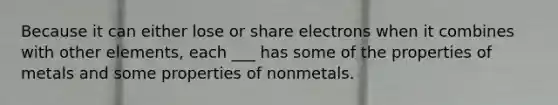 Because it can either lose or share electrons when it combines with other elements, each ___ has some of the properties of metals and some properties of nonmetals.