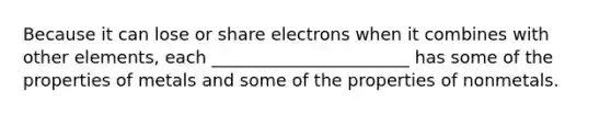 Because it can lose or share electrons when it combines with other elements, each _______________________ has some of the properties of metals and some of the properties of nonmetals.