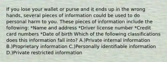 If you lose your wallet or purse and it ends up in the wrong hands, several pieces of information could be used to do personal harm to you. These pieces of information include the following: *Name and address *Driver license number *Credit card numbers *Date of birth Which of the following classifications does this information fall into? A.)Private internal information B.)Proprietary information C.)Personally identifiable information D.)Private restricted information