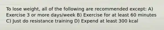 To lose weight, all of the following are recommended except: A) Exercise 3 or more days/week B) Exercise for at least 60 minutes C) Just do resistance training D) Expend at least 300 kcal