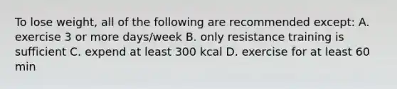 To lose weight, all of the following are recommended except: A. exercise 3 or more days/week B. only resistance training is sufficient C. expend at least 300 kcal D. exercise for at least 60 min