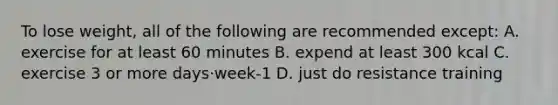 To lose weight, all of the following are recommended except: A. exercise for at least 60 minutes B. expend at least 300 kcal C. exercise 3 or more days·week-1 D. just do resistance training