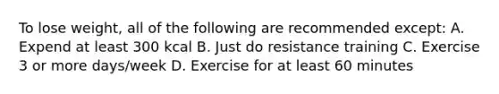 To lose weight, all of the following are recommended except: A. Expend at least 300 kcal B. Just do resistance training C. Exercise 3 or more days/week D. Exercise for at least 60 minutes