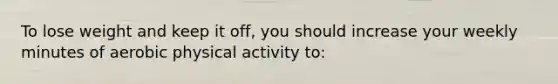 To lose weight and keep it off, you should increase your weekly minutes of aerobic physical activity to: