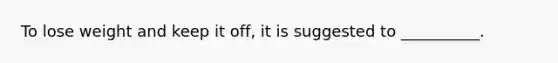 To lose weight and keep it off, it is suggested to __________.
