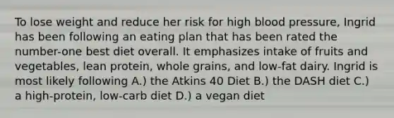 To lose weight and reduce her risk for high blood pressure, Ingrid has been following an eating plan that has been rated the number-one best diet overall. It emphasizes intake of fruits and vegetables, lean protein, whole grains, and low-fat dairy. Ingrid is most likely following A.) the Atkins 40 Diet B.) the DASH diet C.) a high-protein, low-carb diet D.) a vegan diet