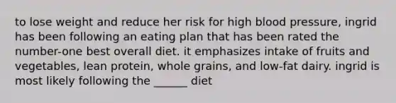 to lose weight and reduce her risk for high blood pressure, ingrid has been following an eating plan that has been rated the number-one best overall diet. it emphasizes intake of fruits and vegetables, lean protein, whole grains, and low-fat dairy. ingrid is most likely following the ______ diet