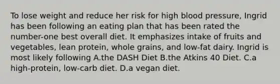 To lose weight and reduce her risk for high blood pressure, Ingrid has been following an eating plan that has been rated the number-one best overall diet. It emphasizes intake of fruits and vegetables, lean protein, whole grains, and low-fat dairy. Ingrid is most likely following A.the DASH Diet B.the Atkins 40 Diet. C.a high-protein, low-carb diet. D.a vegan diet.