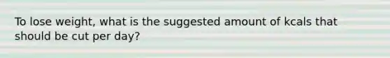 To lose weight, what is the suggested amount of kcals that should be cut per day?