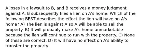 A loses in a lawsuit to B, and B receives a money judgment against A. B subsequently files a lien on A's home. Which of the following BEST describes the effect the lien will have on A's home? A) The lien is against A so A will be able to sell the property. B) It will probably make A's home unmarketable because the lien will continue to run with the property. C) None of these are correct. D) It will have no effect on A's ability to transfer the property.