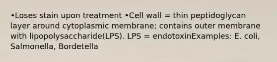 •Loses stain upon treatment •Cell wall = thin peptidoglycan layer around cytoplasmic membrane; contains outer membrane with lipopolysaccharide(LPS). LPS = endotoxinExamples: E. coli, Salmonella, Bordetella