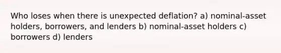 Who loses when there is unexpected deflation? a) nominal-asset holders, borrowers, and lenders b) nominal-asset holders c) borrowers d) lenders