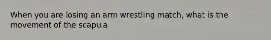 When you are losing an arm wrestling match, what is the movement of the scapula