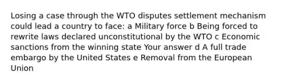 Losing a case through the WTO disputes settlement mechanism could lead a country to face: a Military force b Being forced to rewrite laws declared unconstitutional by the WTO c Economic sanctions from the winning state Your answer d A full trade embargo by the United States e Removal from the European Union