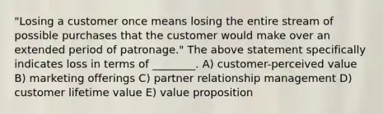 "Losing a customer once means losing the entire stream of possible purchases that the customer would make over an extended period of patronage." The above statement specifically indicates loss in terms of ________. A) customer-perceived value B) marketing offerings C) partner relationship management D) customer lifetime value E) value proposition