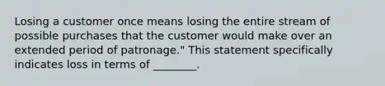 Losing a customer once means losing the entire stream of possible purchases that the customer would make over an extended period of​ patronage." This statement specifically indicates loss in terms of​ ________.