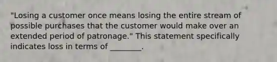 "Losing a customer once means losing the entire stream of possible purchases that the customer would make over an extended period of patronage." This statement specifically indicates loss in terms of ________.