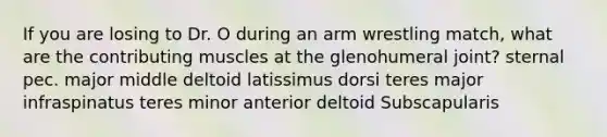 If you are losing to Dr. O during an arm wrestling match, what are the contributing muscles at the glenohumeral joint? sternal pec. major middle deltoid latissimus dorsi teres major infraspinatus teres minor anterior deltoid Subscapularis