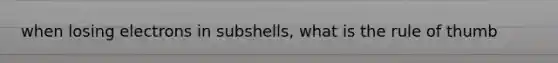 when losing electrons in subshells, what is the rule of thumb