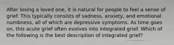 After losing a loved one, it is natural for people to feel a sense of grief. This typically consists of sadness, anxiety, and emotional numbness, all of which are depressive symptoms. As time goes on, this acute grief often evolves into integrated grief. Which of the following is the best description of integrated grief?