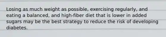 Losing as much weight as possible, exercising regularly, and eating a balanced, and high-fiber diet that is lower in added sugars may be the best strategy to reduce the risk of developing diabetes.