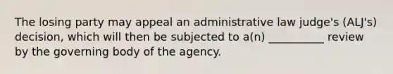 The losing party may appeal an administrative law judge's (ALJ's) decision, which will then be subjected to a(n) __________ review by the governing body of the agency.