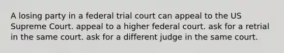 A losing party in a federal trial court can appeal to the US Supreme Court. appeal to a higher federal court. ask for a retrial in the same court. ask for a different judge in the same court.