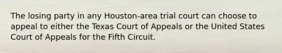 The losing party in any Houston-area trial court can choose to appeal to either the Texas Court of Appeals or the United States Court of Appeals for the Fifth Circuit.