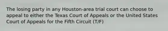 The losing party in any Houston-area trial court can choose to appeal to either the Texas Court of Appeals or the United States Court of Appeals for the Fifth Circuit (T/F)