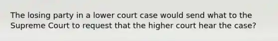 The losing party in a lower court case would send what to the Supreme Court to request that the higher court hear the case?