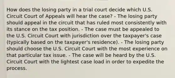 How does the losing party in a trial court decide which U.S. Circuit Court of Appeals will hear the case? - The losing party should appeal in the circuit that has ruled most consistently with its stance on the tax position. - The case must be appealed to the U.S. Circuit Court with jurisdiction over the taxpayer's case (typically based on the taxpayer's residence). - The losing party should choose the U.S. Circuit Court with the most experience on that particular tax issue. - The case will be heard by the U.S. Circuit Court with the lightest case load in order to expedite the process.