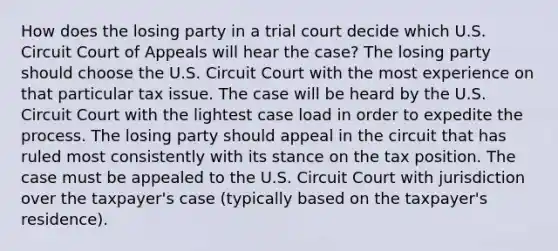 How does the losing party in a trial court decide which U.S. Circuit Court of Appeals will hear the case? The losing party should choose the U.S. Circuit Court with the most experience on that particular tax issue. The case will be heard by the U.S. Circuit Court with the lightest case load in order to expedite the process. The losing party should appeal in the circuit that has ruled most consistently with its stance on the tax position. The case must be appealed to the U.S. Circuit Court with jurisdiction over the taxpayer's case (typically based on the taxpayer's residence).