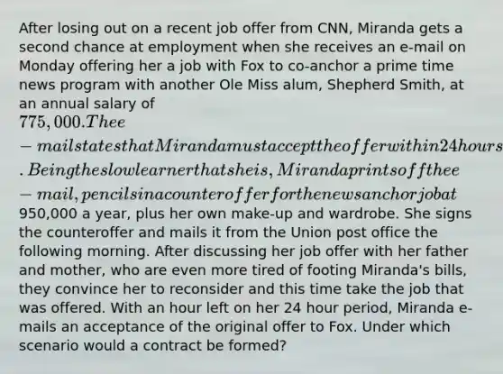 After losing out on a recent job offer from CNN, Miranda gets a second chance at employment when she receives an e-mail on Monday offering her a job with Fox to co-anchor a prime time news program with another Ole Miss alum, Shepherd Smith, at an annual salary of 775,000. The e-mail states that Miranda must accept the offer within 24 hours. Being the slow learner that she is, Miranda prints off the e-mail, pencils in a counteroffer for the news anchor job at950,000 a year, plus her own make-up and wardrobe. She signs the counteroffer and mails it from the Union post office the following morning. After discussing her job offer with her father and mother, who are even more tired of footing Miranda's bills, they convince her to reconsider and this time take the job that was offered. With an hour left on her 24 hour period, Miranda e-mails an acceptance of the original offer to Fox. Under which scenario would a contract be formed?