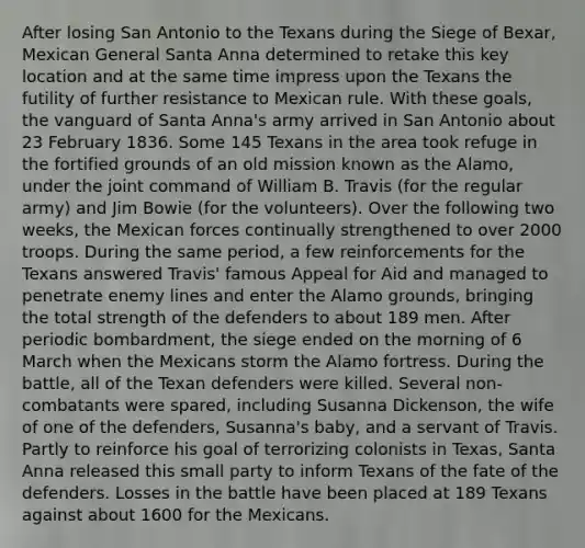 After losing San Antonio to the Texans during the Siege of Bexar, Mexican General Santa Anna determined to retake this key location and at the same time impress upon the Texans the futility of further resistance to Mexican rule. With these goals, the vanguard of Santa Anna's army arrived in San Antonio about 23 February 1836. Some 145 Texans in the area took refuge in the fortified grounds of an old mission known as the Alamo, under the joint command of William B. Travis (for the regular army) and Jim Bowie (for the volunteers). Over the following two weeks, the Mexican forces continually strengthened to over 2000 troops. During the same period, a few reinforcements for the Texans answered Travis' famous Appeal for Aid and managed to penetrate enemy lines and enter the Alamo grounds, bringing the total strength of the defenders to about 189 men. After periodic bombardment, the siege ended on the morning of 6 March when the Mexicans storm the Alamo fortress. During the battle, all of the Texan defenders were killed. Several non-combatants were spared, including Susanna Dickenson, the wife of one of the defenders, Susanna's baby, and a servant of Travis. Partly to reinforce his goal of terrorizing colonists in Texas, Santa Anna released this small party to inform Texans of the fate of the defenders. Losses in the battle have been placed at 189 Texans against about 1600 for the Mexicans.