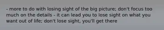 - more to do with losing sight of the big picture; don't focus too much on the details - it can lead you to lose sight on what you want out of life; don't lose sight, you'll get there